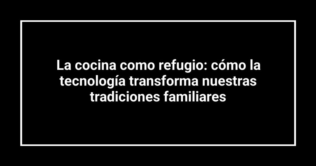 La cocina como refugio: cómo la tecnología transforma nuestras tradiciones familiares