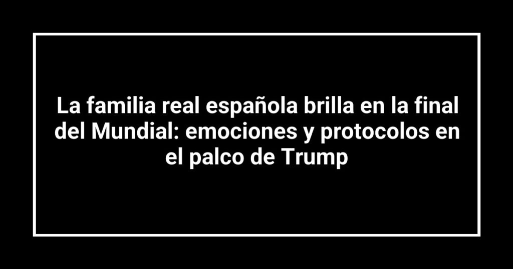 La familia real española brilla en la final del Mundial: emociones y protocolos en el palco de Trump