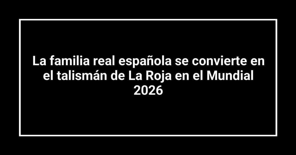 La familia real española se convierte en el talismán de La Roja en el Mundial 2026