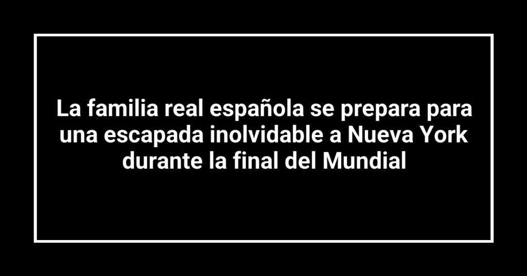 La familia real española se prepara para una escapada inolvidable a Nueva York durante la final del Mundial