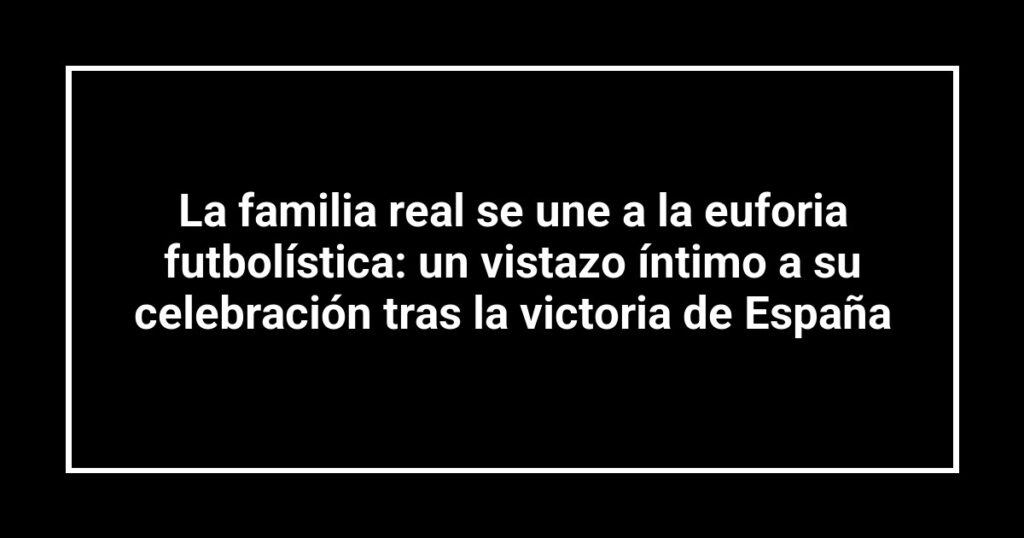 La familia real se une a la euforia futbolística: un vistazo íntimo a su celebración tras la victoria de España