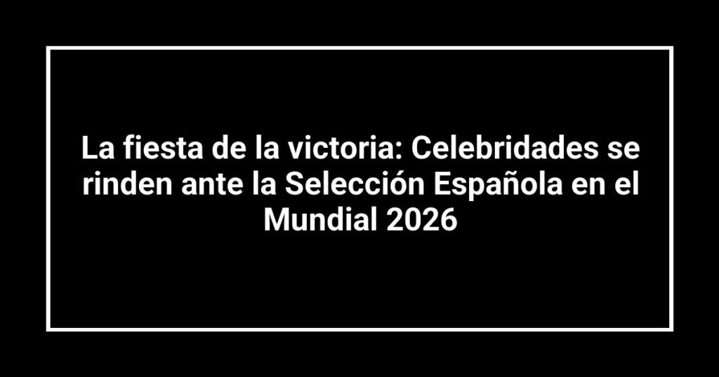 La fiesta de la victoria: Celebridades se rinden ante la Selección Española en el Mundial 2026