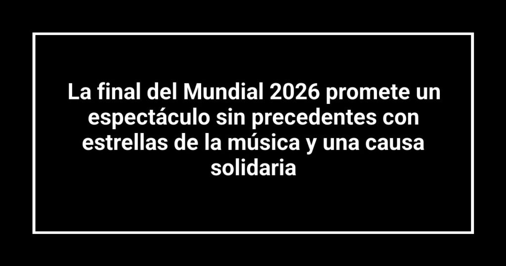 La final del Mundial 2026 promete un espectáculo sin precedentes con estrellas de la música y una causa solidaria
