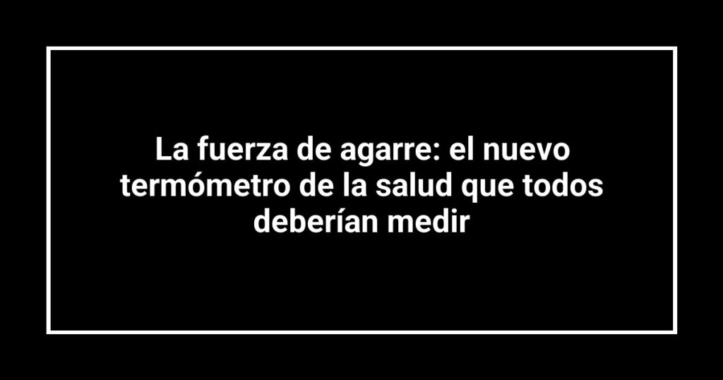 La fuerza de agarre: el nuevo termómetro de la salud que todos deberían medir