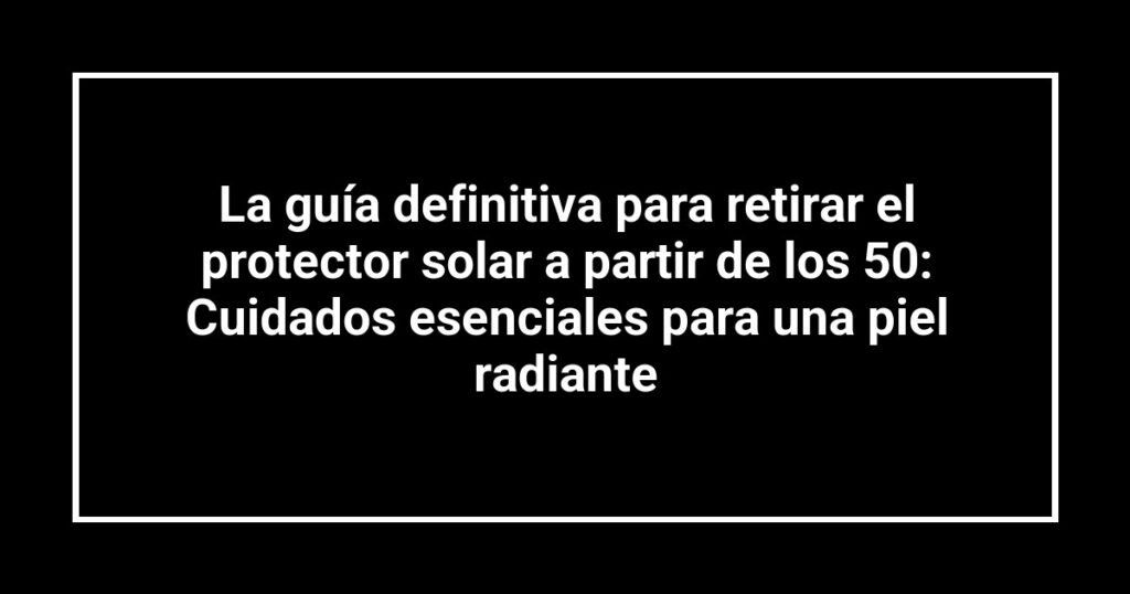 La guía definitiva para retirar el protector solar a partir de los 50: Cuidados esenciales para una piel radiante