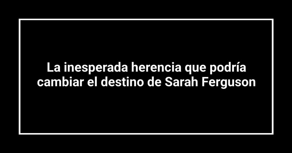La inesperada herencia que podría cambiar el destino de Sarah Ferguson