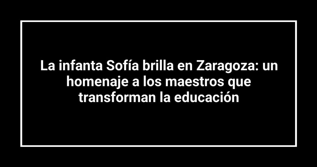La infanta Sofía brilla en Zaragoza: un homenaje a los maestros que transforman la educación