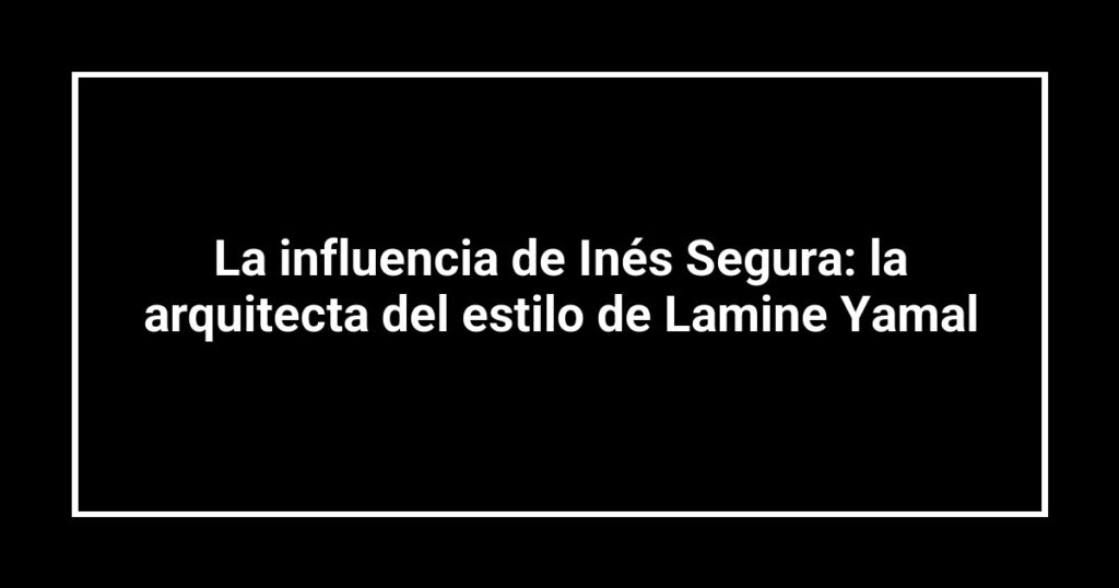 La influencia de Inés Segura: la arquitecta del estilo de Lamine Yamal