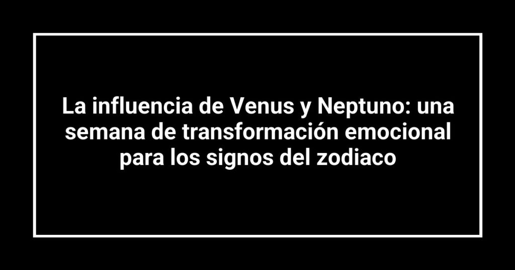 La influencia de Venus y Neptuno: una semana de transformación emocional para los signos del zodiaco