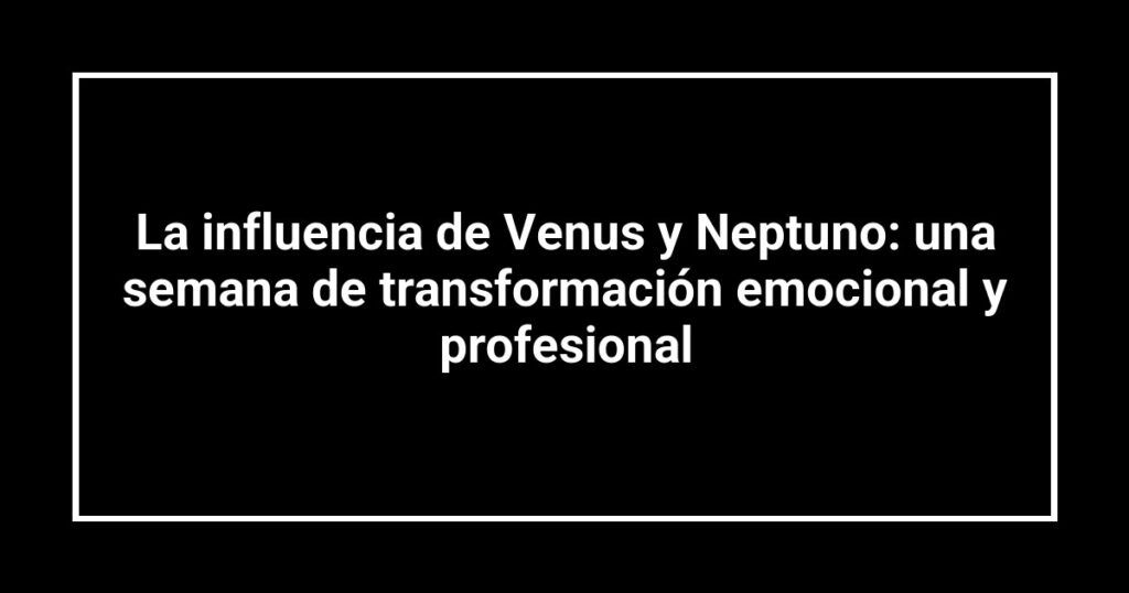 La influencia de Venus y Neptuno: una semana de transformación emocional y profesional