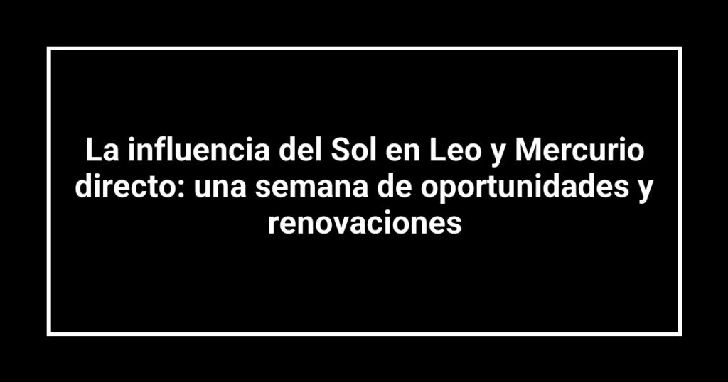 La influencia del Sol en Leo y Mercurio directo: una semana de oportunidades y renovaciones