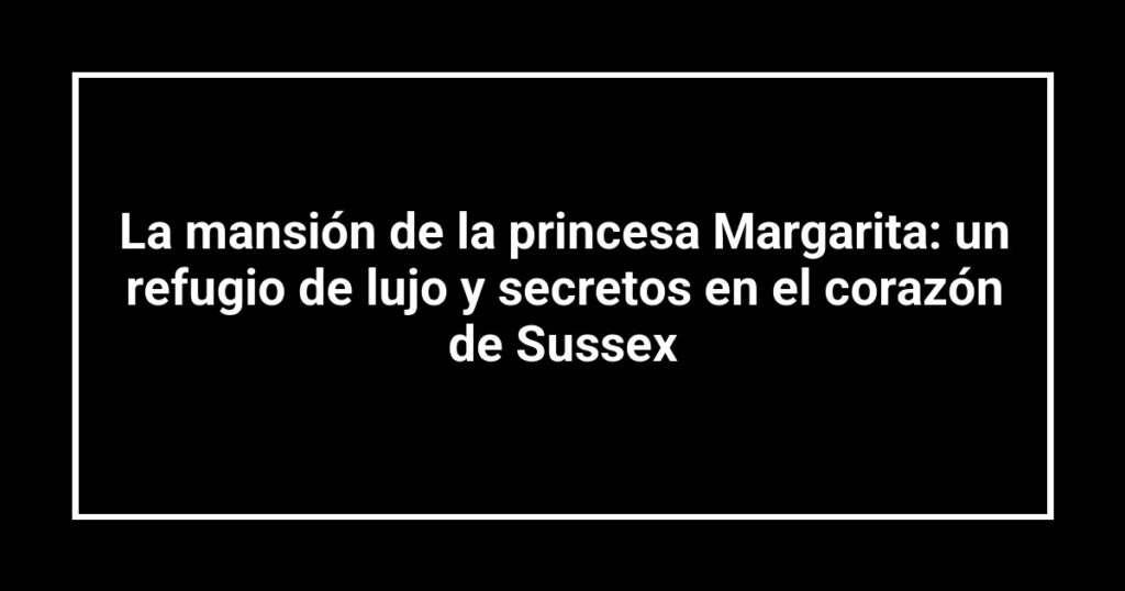 La mansión de la princesa Margarita: un refugio de lujo y secretos en el corazón de Sussex