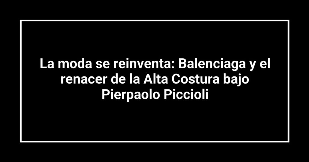 La moda se reinventa: Balenciaga y el renacer de la Alta Costura bajo Pierpaolo Piccioli