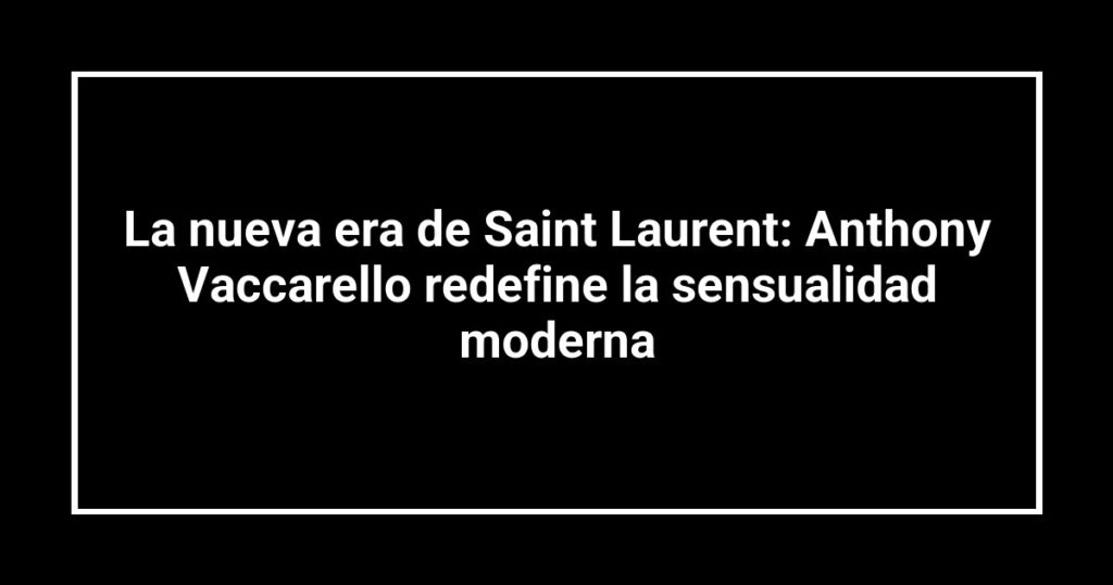 La nueva era de Saint Laurent: Anthony Vaccarello redefine la sensualidad moderna