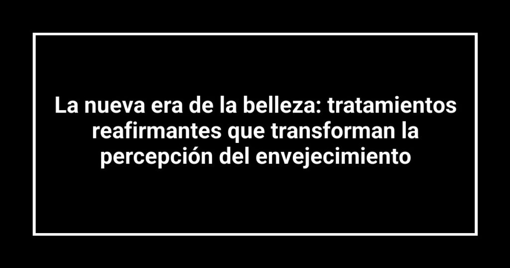La nueva era de la belleza: tratamientos reafirmantes que transforman la percepción del envejecimiento