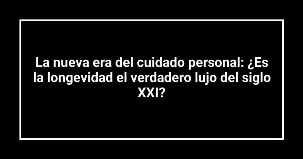 La nueva era del cuidado personal: ¿Es la longevidad el verdadero lujo del siglo XXI?