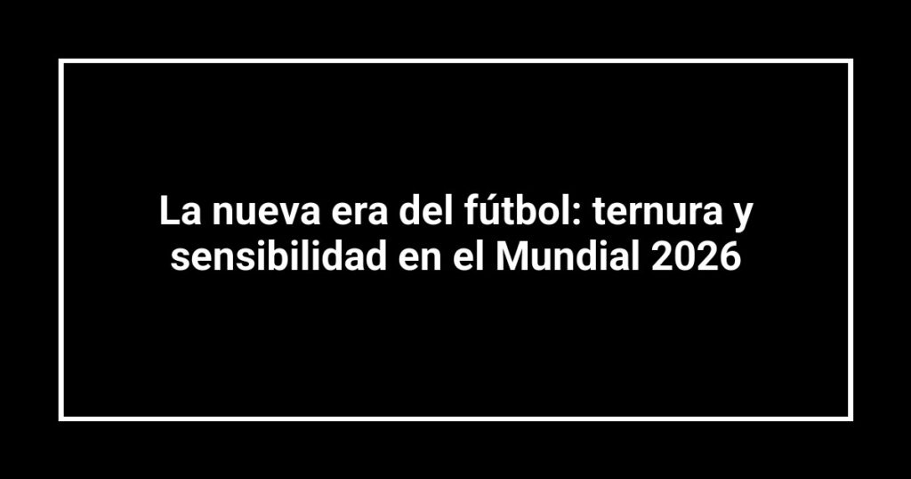 La nueva era del fútbol: ternura y sensibilidad en el Mundial 2026