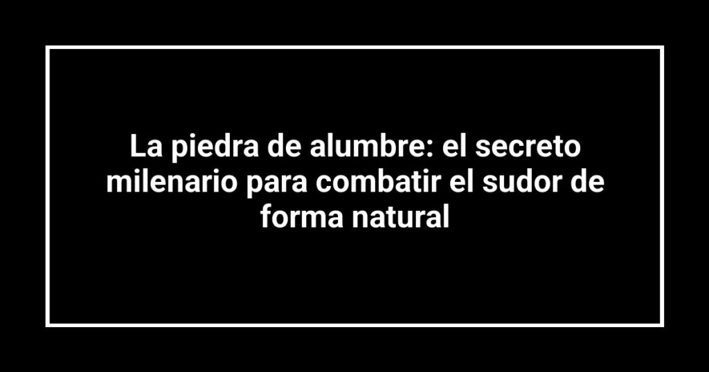 La piedra de alumbre: el secreto milenario para combatir el sudor de forma natural