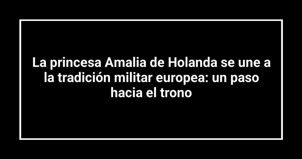 La princesa Amalia de Holanda se une a la tradición militar europea: un paso hacia el trono
