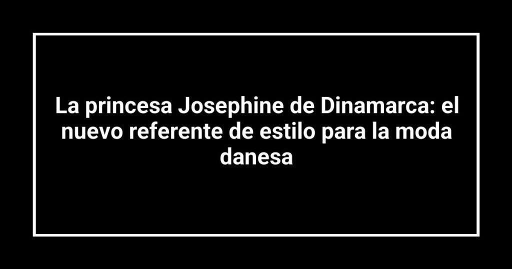 La princesa Josephine de Dinamarca: el nuevo referente de estilo para la moda danesa