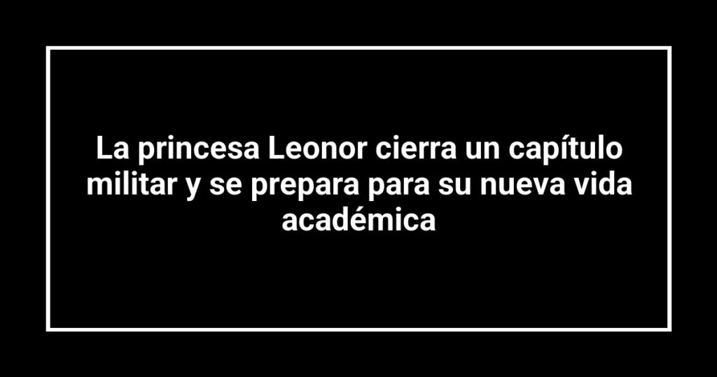 La princesa Leonor cierra un capítulo militar y se prepara para su nueva vida académica