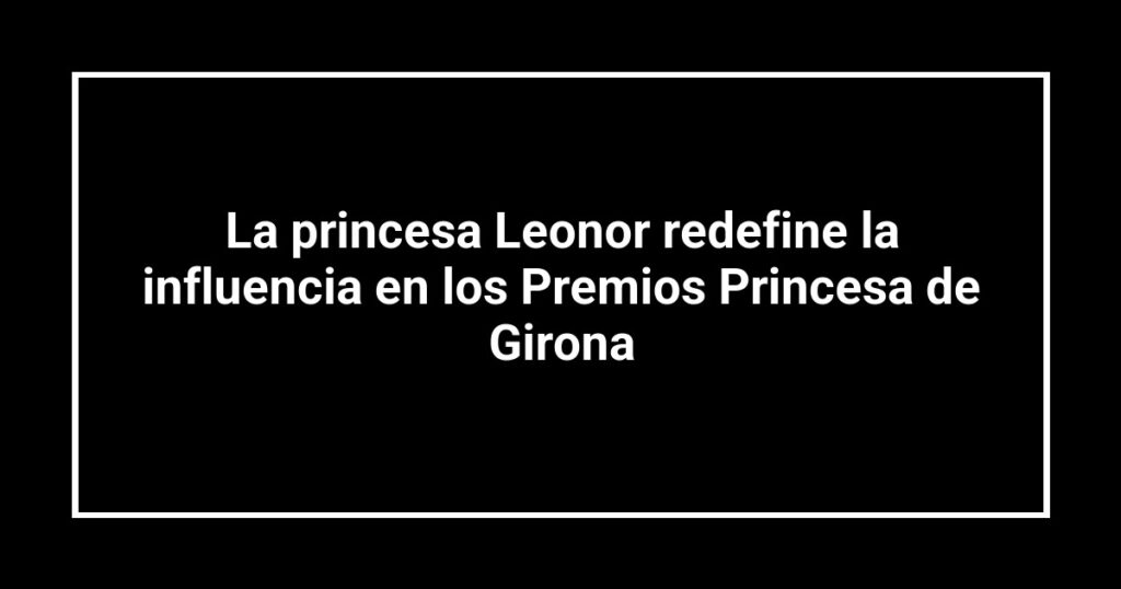 La princesa Leonor redefine la influencia en los Premios Princesa de Girona
