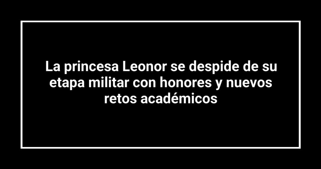 La princesa Leonor se despide de su etapa militar con honores y nuevos retos académicos