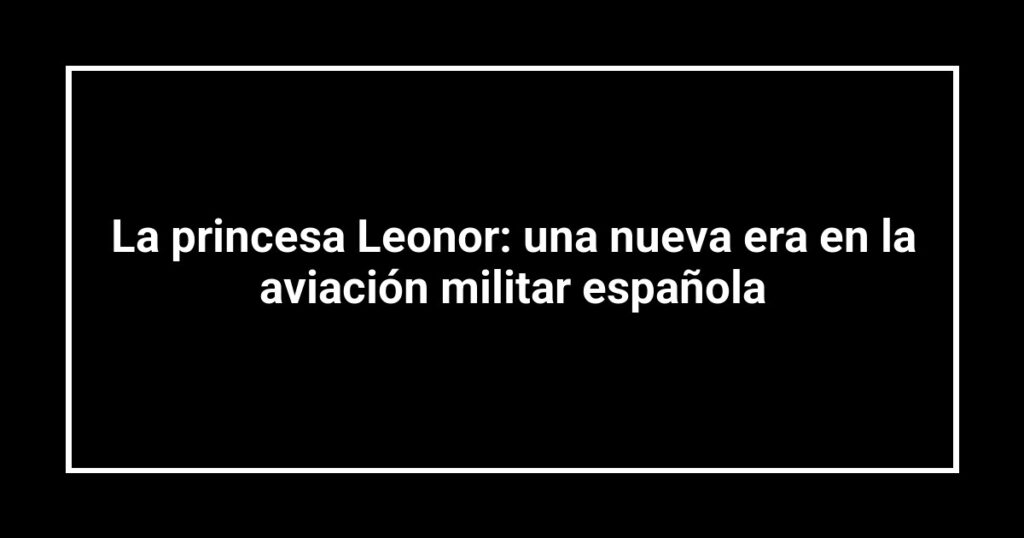 La princesa Leonor: una nueva era en la aviación militar española