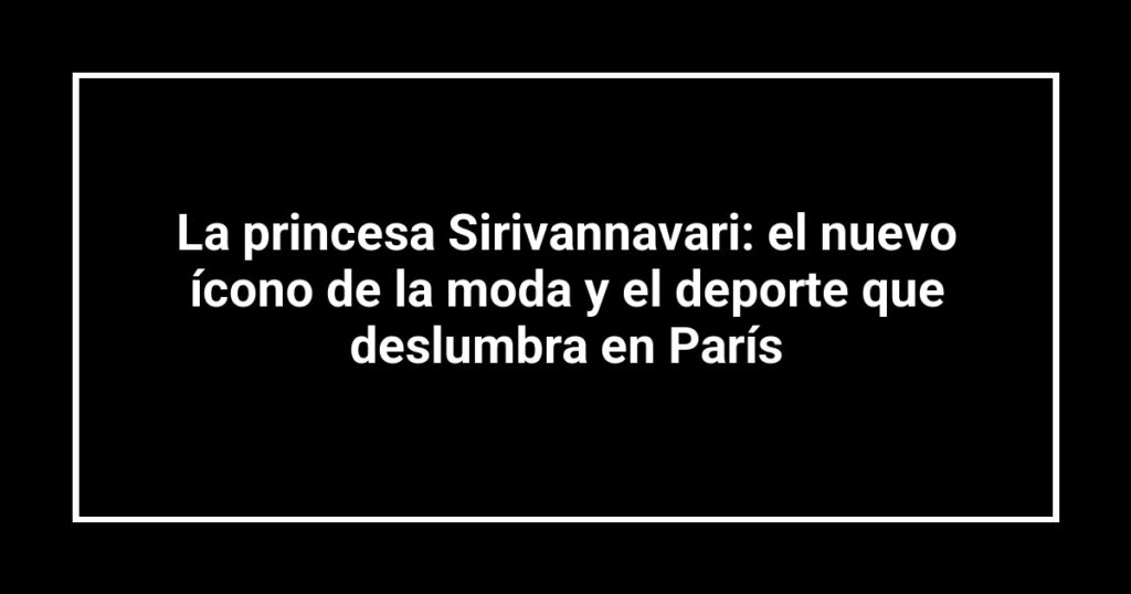 La princesa Sirivannavari: el nuevo ícono de la moda y el deporte que deslumbra en París