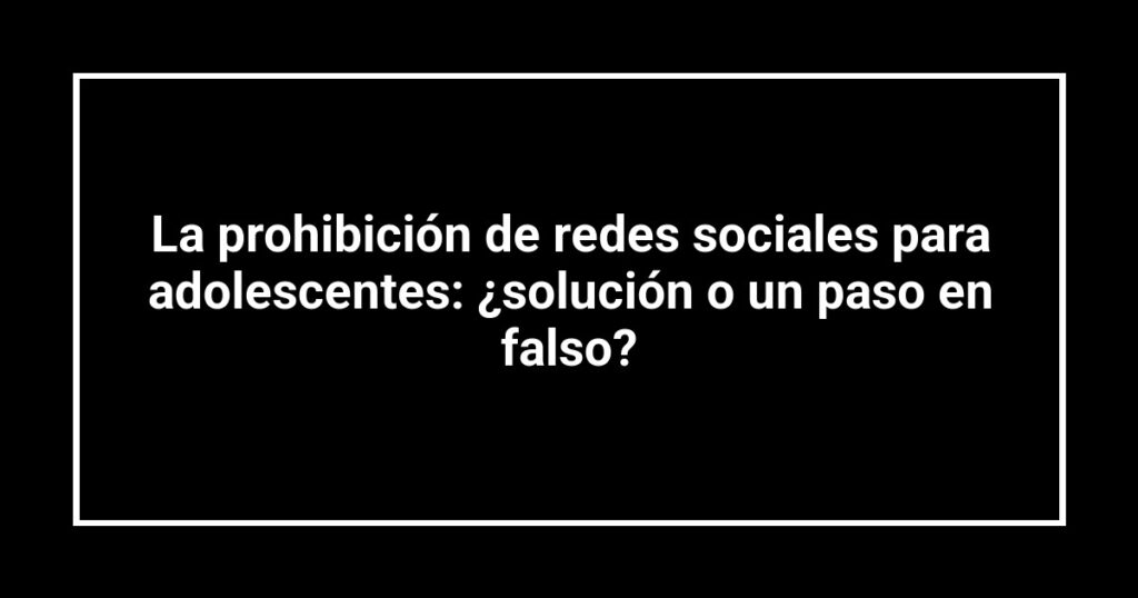 La prohibición de redes sociales para adolescentes: ¿solución o un paso en falso?