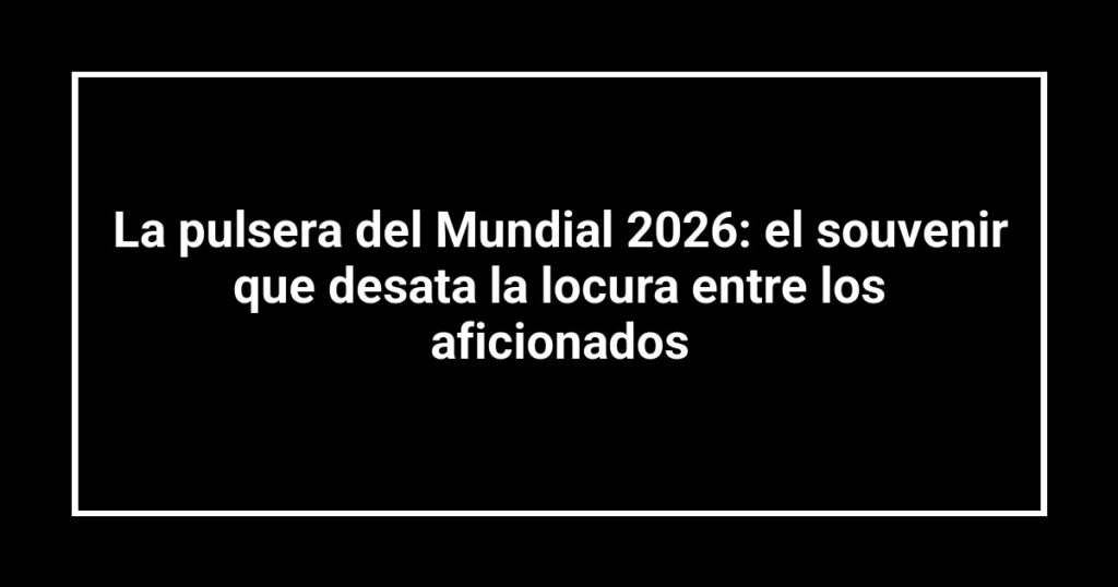 La pulsera del Mundial 2026: el souvenir que desata la locura entre los aficionados