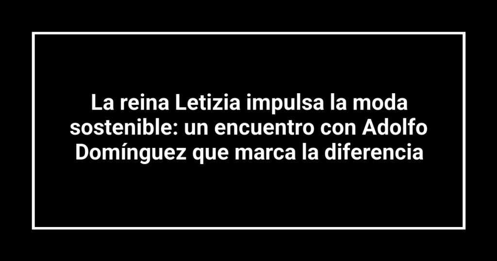 La reina Letizia impulsa la moda sostenible: un encuentro con Adolfo Domínguez que marca la diferencia