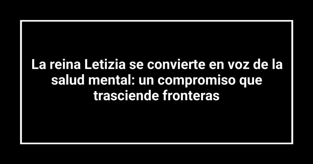 La reina Letizia se convierte en voz de la salud mental: un compromiso que trasciende fronteras