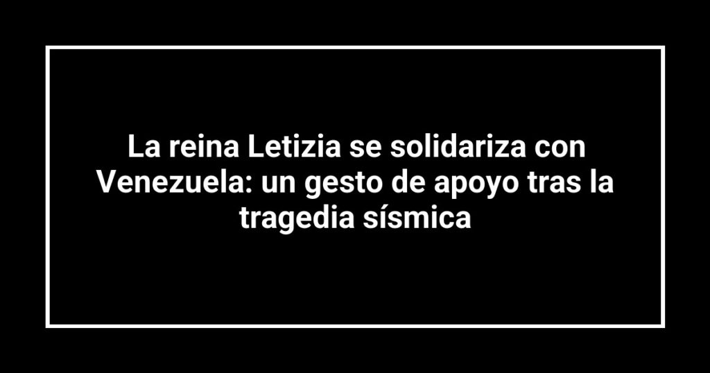 La reina Letizia se solidariza con Venezuela: un gesto de apoyo tras la tragedia sísmica