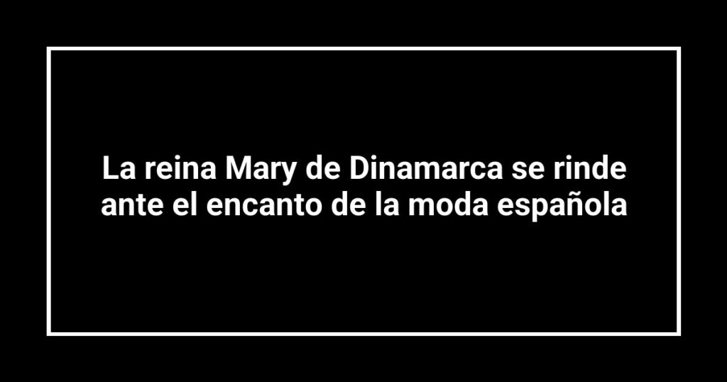 La reina Mary de Dinamarca se rinde ante el encanto de la moda española