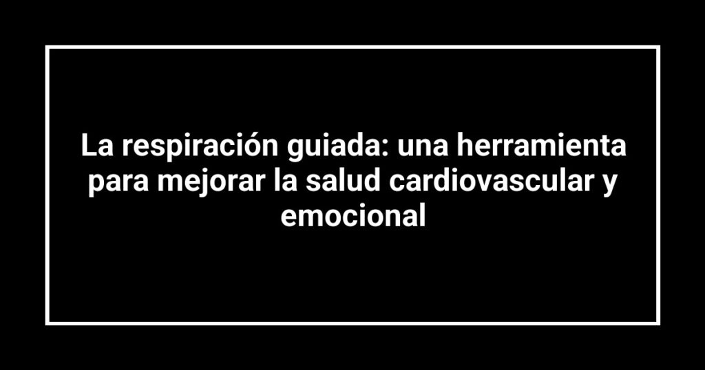 La respiración guiada: una herramienta para mejorar la salud cardiovascular y emocional
