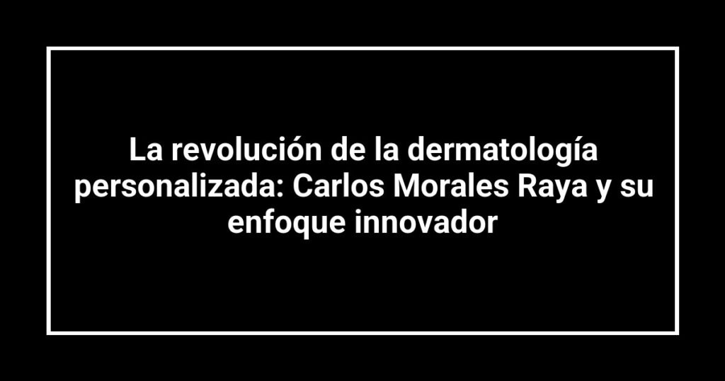 La revolución de la dermatología personalizada: Carlos Morales Raya y su enfoque innovador