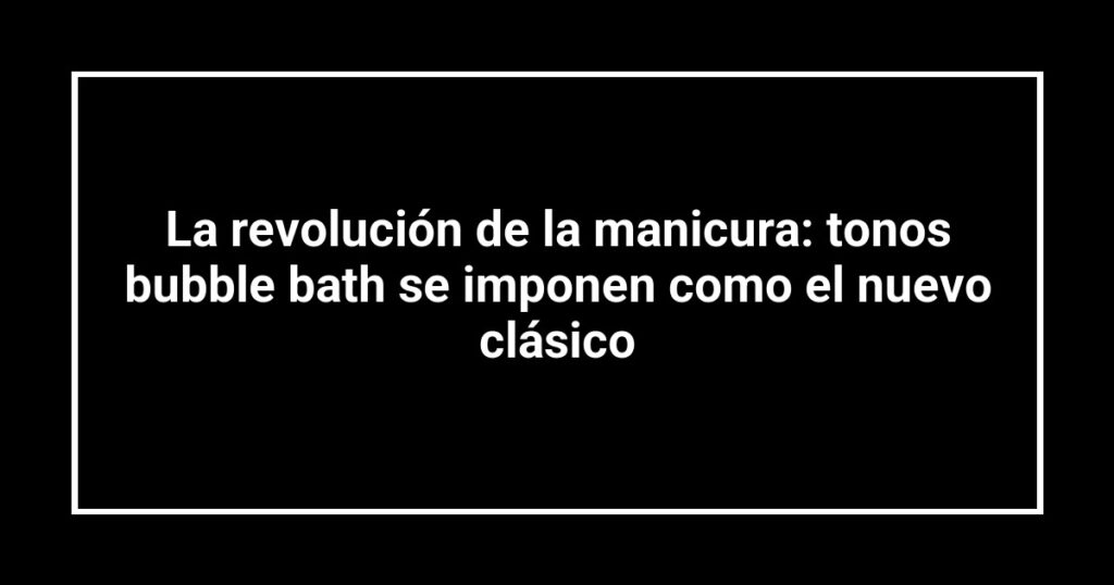 La revolución de la manicura: tonos bubble bath se imponen como el nuevo clásico