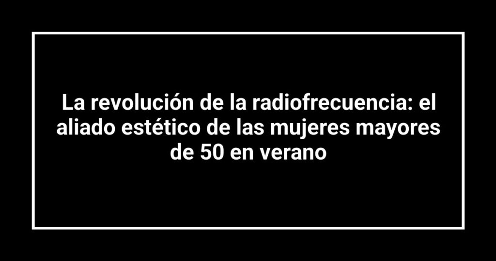 La revolución de la radiofrecuencia: el aliado estético de las mujeres mayores de 50 en verano