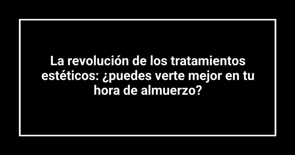 La revolución de los tratamientos estéticos: ¿puedes verte mejor en tu hora de almuerzo?