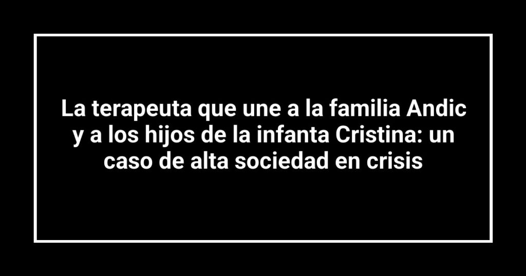 La terapeuta que une a la familia Andic y a los hijos de la infanta Cristina: un caso de alta sociedad en crisis
