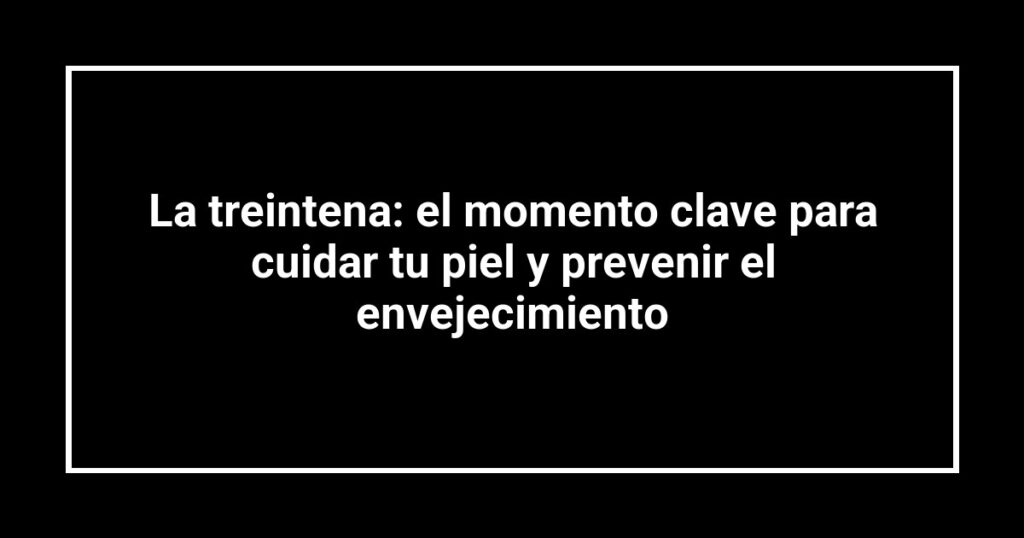 La treintena: el momento clave para cuidar tu piel y prevenir el envejecimiento