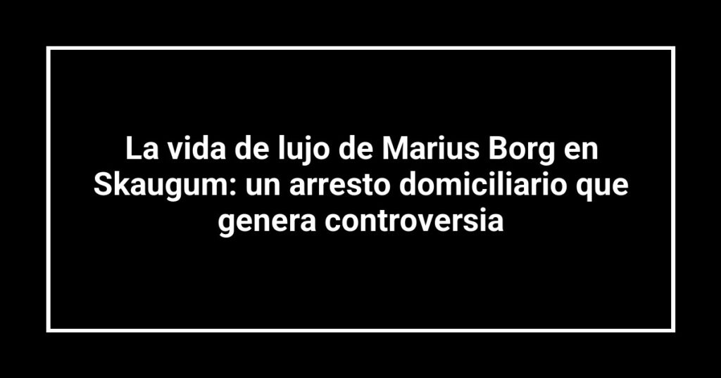 La vida de lujo de Marius Borg en Skaugum: un arresto domiciliario que genera controversia
