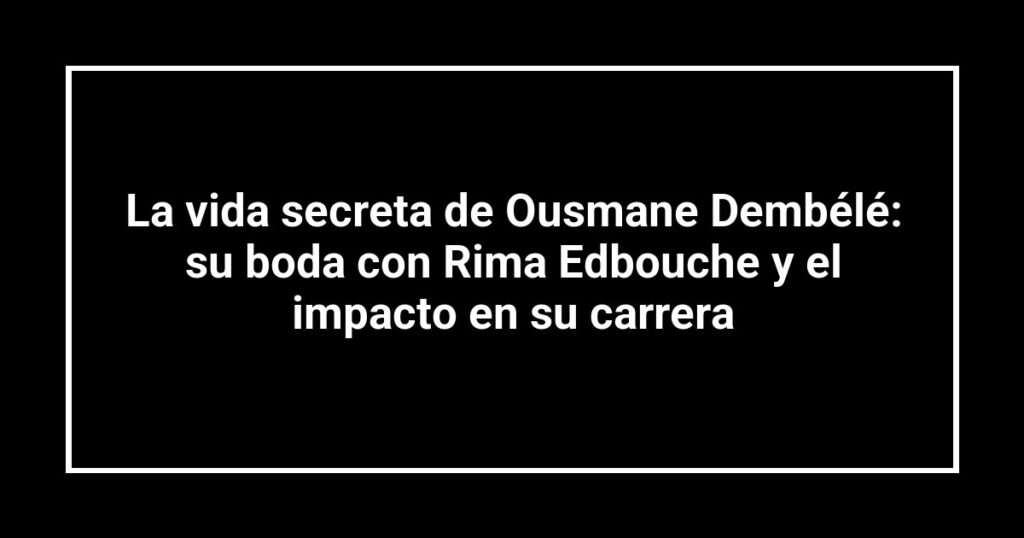 La vida secreta de Ousmane Dembélé: su boda con Rima Edbouche y el impacto en su carrera
