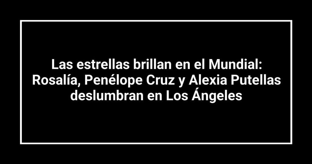 Las estrellas brillan en el Mundial: Rosalía, Penélope Cruz y Alexia Putellas deslumbran en Los Ángeles