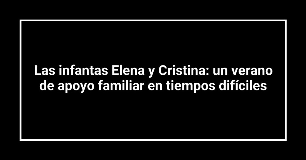 Las infantas Elena y Cristina: un verano de apoyo familiar en tiempos difíciles