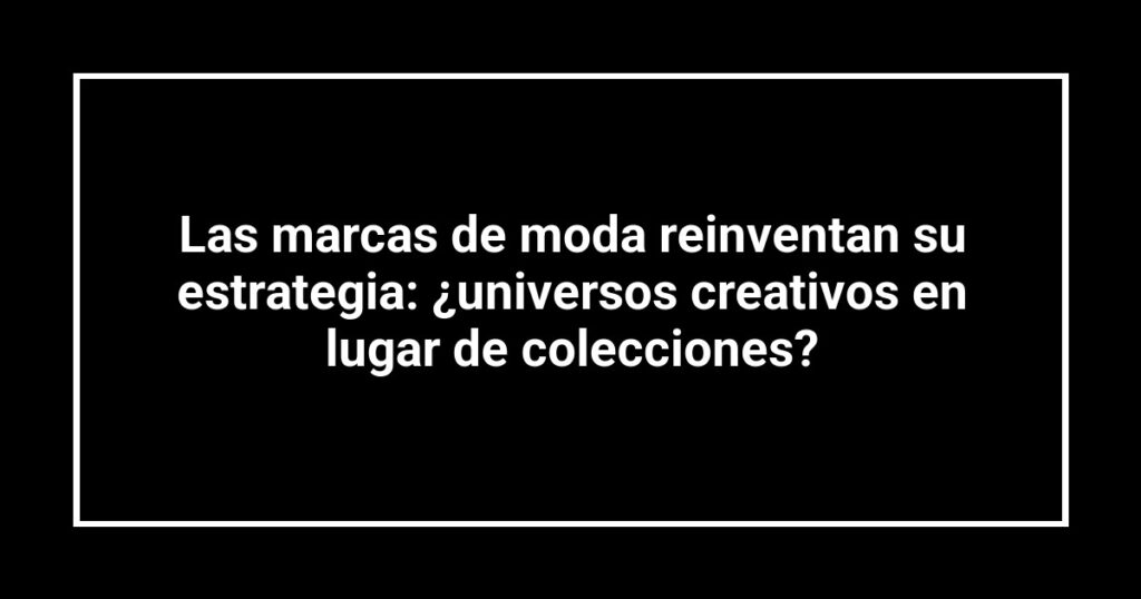 Las marcas de moda reinventan su estrategia: ¿universos creativos en lugar de colecciones?