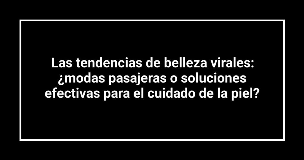 Las tendencias de belleza virales: ¿modas pasajeras o soluciones efectivas para el cuidado de la piel?
