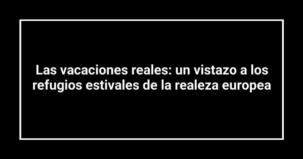 Las vacaciones reales: un vistazo a los refugios estivales de la realeza europea