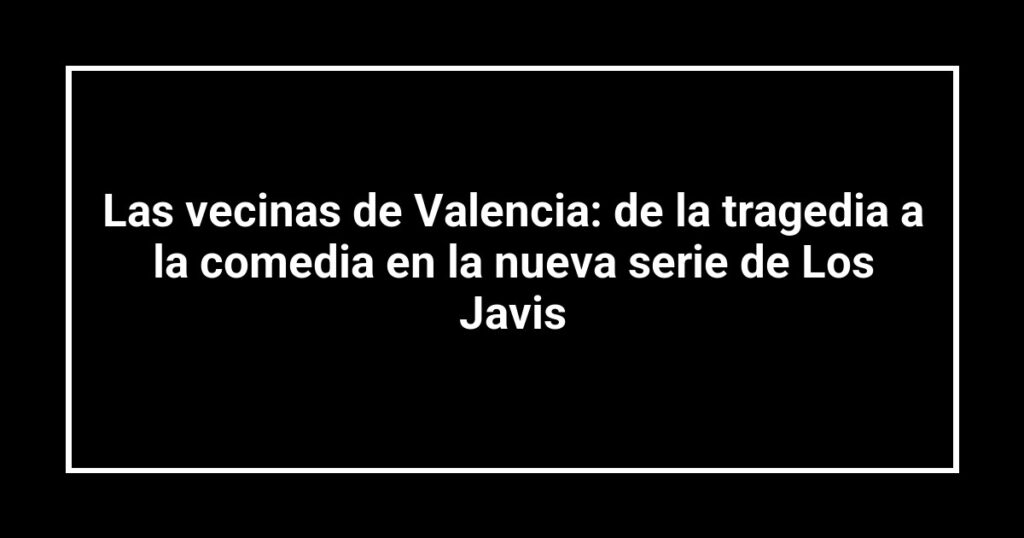 Las vecinas de Valencia: de la tragedia a la comedia en la nueva serie de Los Javis